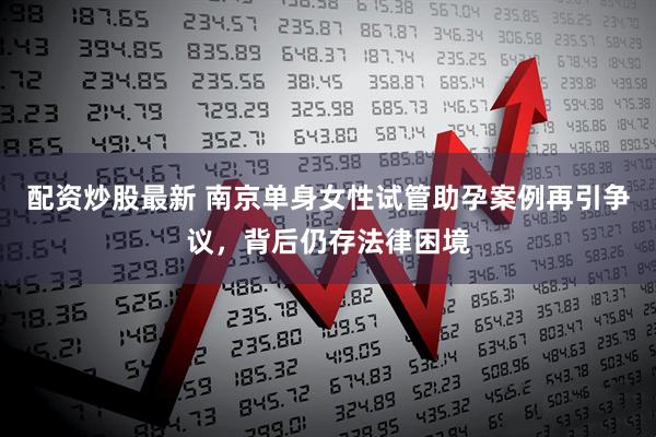 配资炒股最新 南京单身女性试管助孕案例再引争议，背后仍存法律困境