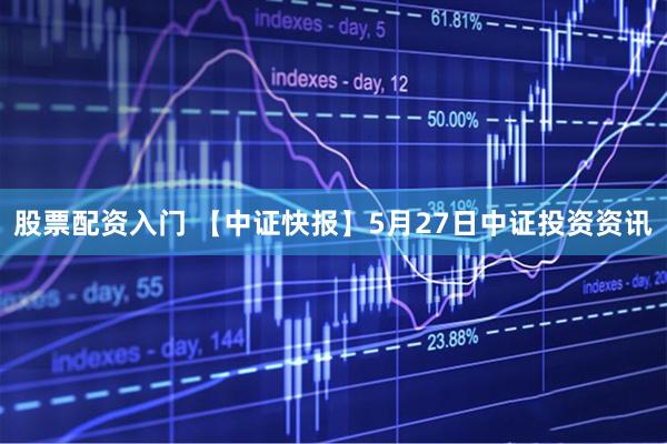 股票配资入门 【中证快报】5月27日中证投资资讯