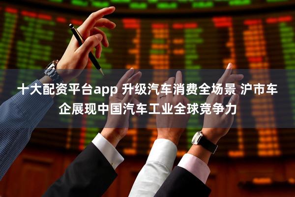 十大配资平台app 升级汽车消费全场景 沪市车企展现中国汽车工业全球竞争力