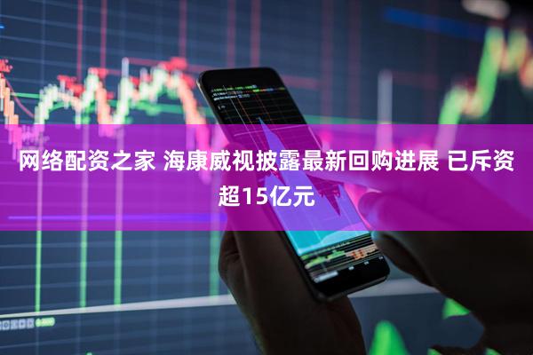网络配资之家 海康威视披露最新回购进展 已斥资超15亿元