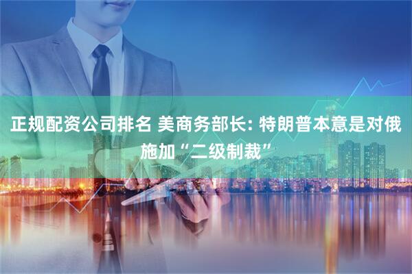 正规配资公司排名 美商务部长: 特朗普本意是对俄施加“二级制裁”