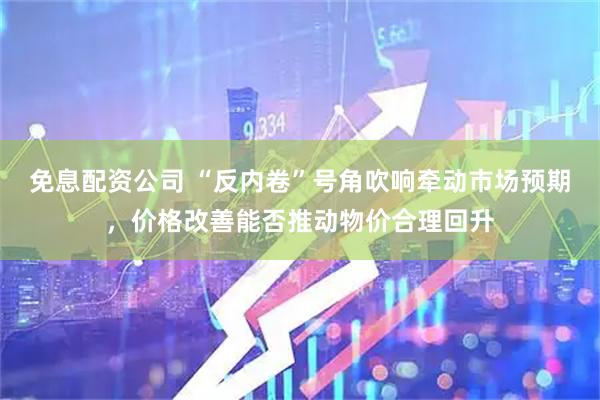 免息配资公司 “反内卷”号角吹响牵动市场预期，价格改善能否推动物价合理回升