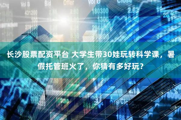 长沙股票配资平台 大学生带30娃玩转科学课，暑假托管班火了，你猜有多好玩？