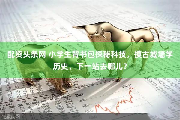 配资头条网 小学生背书包探秘科技，摸古城墙学历史，下一站去哪儿？