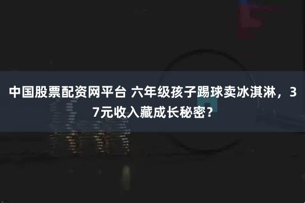 中国股票配资网平台 六年级孩子踢球卖冰淇淋，37元收入藏成长秘密？