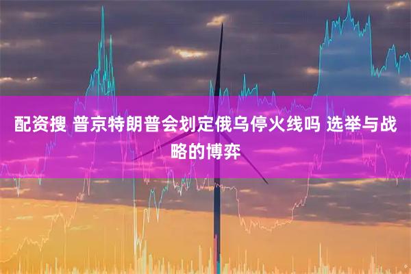 配资搜 普京特朗普会划定俄乌停火线吗 选举与战略的博弈