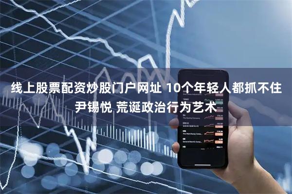 线上股票配资炒股门户网址 10个年轻人都抓不住尹锡悦 荒诞政治行为艺术