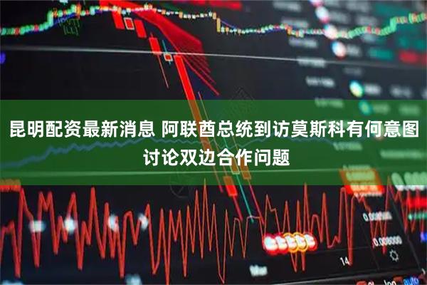 昆明配资最新消息 阿联酋总统到访莫斯科有何意图 讨论双边合作问题