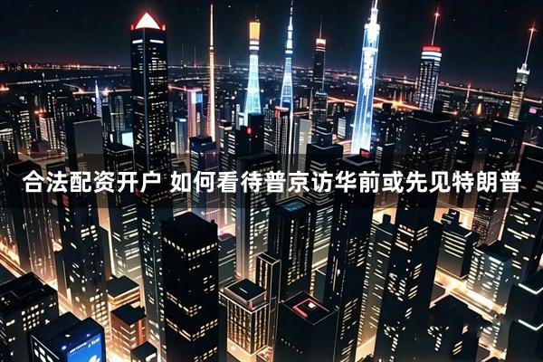 合法配资开户 如何看待普京访华前或先见特朗普