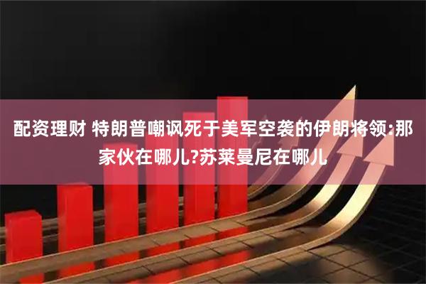 配资理财 特朗普嘲讽死于美军空袭的伊朗将领:那家伙在哪儿?苏莱曼尼在哪儿