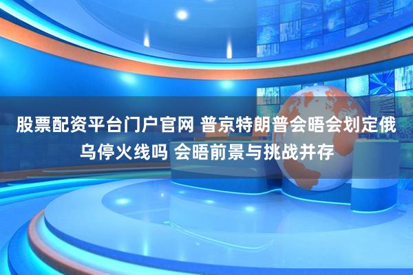 股票配资平台门户官网 普京特朗普会晤会划定俄乌停火线吗 会晤前景与挑战并存