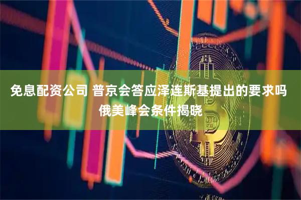 免息配资公司 普京会答应泽连斯基提出的要求吗 俄美峰会条件揭晓