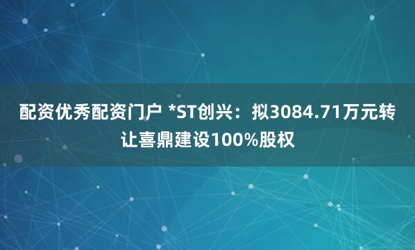 配资优秀配资门户 *ST创兴：拟3084.71万元转让喜鼎建设100%股权