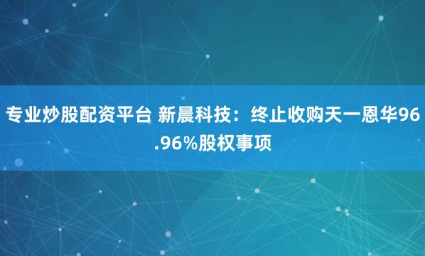 专业炒股配资平台 新晨科技：终止收购天一恩华96.96%股权事项