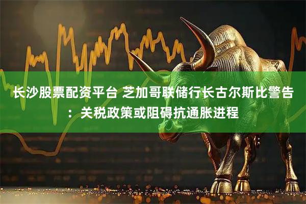 长沙股票配资平台 芝加哥联储行长古尔斯比警告：关税政策或阻碍抗通胀进程