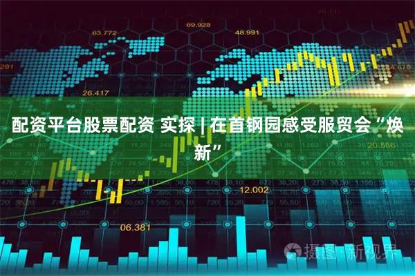 配资平台股票配资 实探 | 在首钢园感受服贸会“焕新”