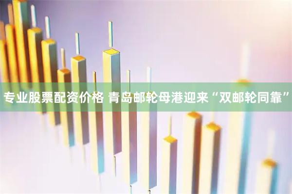 专业股票配资价格 青岛邮轮母港迎来“双邮轮同靠”