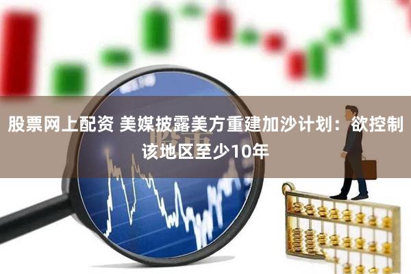 股票网上配资 美媒披露美方重建加沙计划：欲控制该地区至少10年
