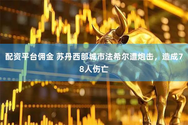 配资平台佣金 苏丹西部城市法希尔遭炮击，造成78人伤亡