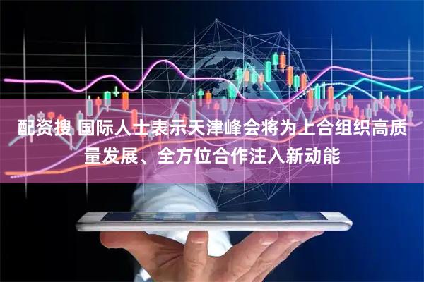 配资搜 国际人士表示天津峰会将为上合组织高质量发展、全方位合作注入新动能