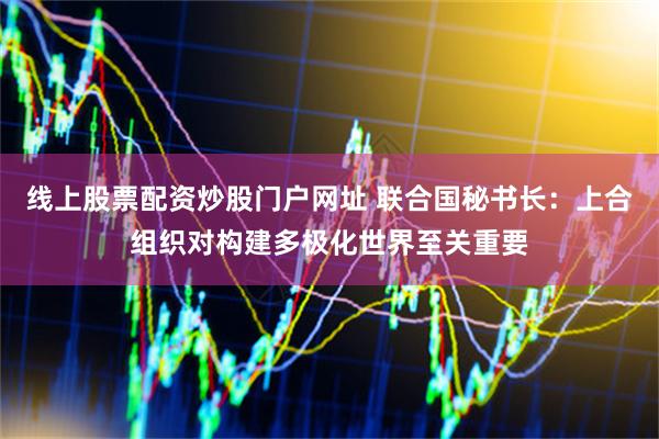 线上股票配资炒股门户网址 联合国秘书长：上合组织对构建多极化世界至关重要