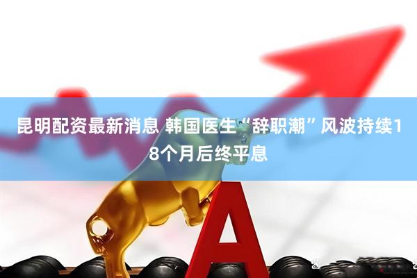 昆明配资最新消息 韩国医生“辞职潮”风波持续18个月后终平息