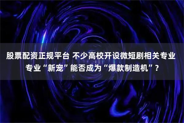 股票配资正规平台 不少高校开设微短剧相关专业 专业“新宠”能否成为“爆款制造机”?